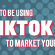 Why you need to be using TikTok to market your business
